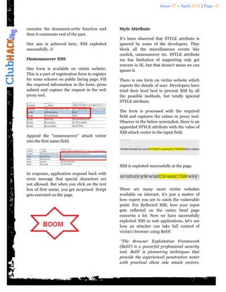 Issue 27 – April 2012 | Page - 6




executes the document.write function and          Style Attribute
then it comments rest of the part.
                                                  It’s been observed that STYLE attribute is
Our aim is achieved here, XSS exploited           ignored by some of the developers. They
successfully.                                    block all the miscellaneous events like
                                                  onclick, onmouseover etc. STYLE attribute
Onmouseover XSS                                   xss has limitation of supporting only get
                                                  execute in IE, but that doesn’t mean we can
One form is available on victim website.          ignore it.
This is a part of registration form to register
for some scheme on public facing page. Fill       There is one form on victim website which
the required information in the form, press       expects the details of user. Developers have
submit and capture the request in the web         tried their level best to prevent XSS by all
proxy tool.                                       the possible methods, but totally ignored
                                                  STYLE attribute.

                                                  The form is processed with the required
                                                  field and captures the values in proxy tool.
                                                  Observe in the below screenshot, there is an
                                                  appended STYLE attribute with the value of
                                                  XSS attack vector in the input field.
Append the “onmouseover” attack vector
into the first name field.




                                                  XSS is exploited successfully at the page.
In response, application respond back with
error message that special characters are
not allowed. But when you click on the text
box of first name, you get surprised. Script      There are many more victim websites
gets executed on the page.                        available on internet; it’s just a matter of
                                                  how expert you are to catch the vulnerable
                                                  point. For Reflected XSS, how your input
                                                  gets reflected on the entire html page
                                                  concerns a lot. Now we have successfully
                                                  exploited XSS in web applications, let’s see
                                                  how an attacker can take full control of
                                                  victim’s browser using BeEF.

                                                   “The Browser Exploitation Framework
                                                  (BeEF) is a powerful professional security
                                                  tool. BeEF is pioneering techniques that
                                                  provide the experienced penetration tester
                                                  with practical client side attack vectors.
 