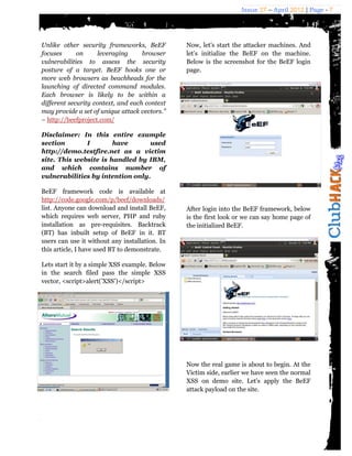 Issue 27 – April 2012 | Page - 7




Unlike other security frameworks, BeEF          Now, let’s start the attacker machines. And
focuses      on      leveraging     browser     let’s initialize the BeEF on the machine.
vulnerabilities to assess the security          Below is the screenshot for the BeEF login
posture of a target. BeEF hooks one or          page.
more web browsers as beachheads for the
launching of directed command modules.
Each browser is likely to be within a
different security context, and each context
may provide a set of unique attack vectors.”
– http://beefproject.com/

Disclaimer: In this entire example
section       I        have       used
http://demo.testfire.net as a victim
site. This website is handled by IBM,
and which contains number of
vulnerabilities by intention only.

BeEF framework code is available at
http://code.google.com/p/beef/downloads/
list. Anyone can download and install BeEF,     After login into the BeEF framework, below
which requires web server, PHP and ruby         is the first look or we can say home page of
installation as pre-requisites. Backtrack       the initialized BeEF.
(BT) has inbuilt setup of BeEF in it. BT
users can use it without any installation. In
this article, I have used BT to demonstrate.

Lets start it by a simple XSS example. Below
in the search filed pass the simple XSS
vector, <script>alert(’XSS’)</script>




                                                Now the real game is about to begin. At the
                                                Victim side, earlier we have seen the normal
                                                XSS on demo site. Let’s apply the BeEF
                                                attack payload on the site.
 