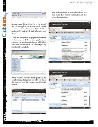 Issue 27 – April 2012 | Page - 8




                                                Now entire browser is in attacker’s hand. He
                                                can check the system information of the
                                                created information.


Simply apply this script code in the search
box of the application. IP address is live IP
address of a machine on which BeEF is
configured. Hook.js will hook a browser into
BeEF.

There are many other ways possible to force
victim user to click on this payload, for
example by sending one image which has
malicious link behind it, or by click jacking
attack, or by email etc.




When Victim execute BeEF payload, he
won’t see any changes on his side, but the at
the attacker side, he can see one ZOMBIE
created.
 