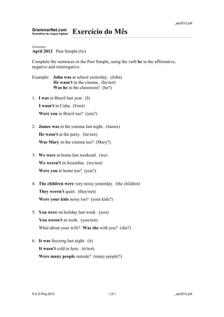_apr2012.pdf
GrammarNet.com
Gramática da Língua Inglesa Exercício do Mês
Elementary
April 2012 Past Simple (be)
Complete the sentences in the Past Simple, using the verb be in the affirmative,
negative and interrogative.
Example: John was at school yesterday. (John)
He wasn't in the cinema. (he/not)
Was he in the classroom? (he?)
1. I was in Brazil last year. (I)
I wasn't in Cuba. (I/not)
Were you in Brazil too? (you?)
2. James was in the cinema last night. (James)
He wasn't at the party. (he/not)
Was Mary in the cinema too? (Mary?)
3. We were at home last weekend. (we)
We weren't in Sesimbra. (we/not)
Were you at home too? (you?)
4. The children were very noisy yesterday. (the children)
They weren't quiet. (they/not)
Were your kids noisy too? (your kids?)
5. You were on holiday last week. (you)
You weren't at work. (you/not)
What about your wife? Was she with you? (she?)
6. It was freezing last night. (it)
It wasn't cold in here. (it/not)
Were many people outside? (many people?)
© E.S.Ping 2012 2 of 2 _apr2012.pdf
 