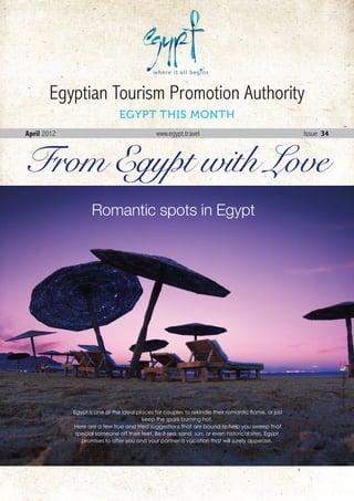 Egyptian Tourism Promotion Authority
                               EGYPT THIS MONTH
April 2012                                     www.egypt.travel                                          Issue 34



From Egypt with Love
                    Romantic spots in Egypt




                                                                                                                       Live Colors Egypt




             Egypt is one of the ideal places for couples to rekindle their romantic flame, or just
                                         keep the spark burning hot.
             Here are a few true and tried suggestions that are bound to help you sweep that
              special someone off their feet. Be it sea, sand, sun, or even historical sites, Egypt
                promises to offer you and your partner a vacation that will surely appease.




                                                                                                      April . 2012 1
 
