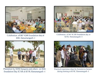 Celebration of 86th
ICAR foundation day at
KVK. Hanumangarh -I
Celebration of 86th
ICAR foundation day at
KVK. Hanumangarh -I
Practical experience share by Scientist to farmers
during training at KVK. Hanumangarh -I
Plantation by SDM Sangaria and others on 86th
foundation Day ICAR at KVK Hanumangarh -I
 
