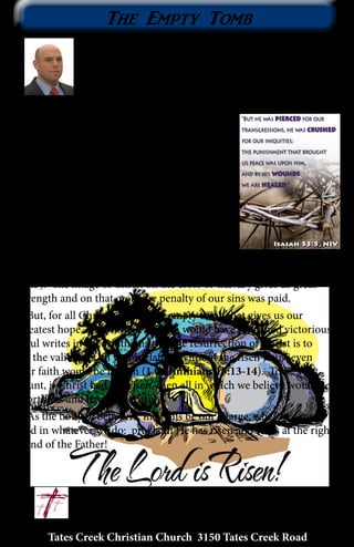 Tates Creek Christian Church 3150 Tates Creek Road
10
The Empty Tomb
First, I wish to express my honor in the opportunity
to address the family of Tates Creek Christian Church.
For the past eight years I have called this place my
home. By His grace I have experienced great joy in
serving and worshiping with each of you. Our Lord
works in mighty ways and His provisions
are far greater than we can even desire. I
often find myself amazed by His grace and
His mercy. May we awake each day with the
desire to be more like Jesus in every aspect of
our lives.
Throughout Scripture we find beautiful
and powerful images of our Christ, Jesus.
However, to me there is none quite as
beautiful as the resurrection. In Isaiah His
word tells us that He was pierced for our
transgressions and by His wounds we have been healed (Isaiah
53:5). The image of Christ on the cross of Calvary gives us great
strength and on that cross the penalty of our sins was paid.
But, for all Christians, it is the empty tomb that gives us our
greatest hope, and without it death would have remained victorious.
Paul writes in 1 Corinthians that the resurrection of Christ is to
be the validity of all we proclaim. Without the risen Jesus, even
our faith would be in vain (1 Corinthians 15:13-14). To be very
blunt, if Christ had not risen, then all in which we believe would be
worthless and have NO truth!
As the body of believers, may this be our charge, wherever we go
and in whatever we do: proclaim He has risen and He is at the right
hand of the Father!
						
					~ Nick Wallen
 