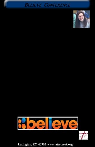 Lexington, KY 40502 www.tatescreek.org
11
Makayla Barker is a student in the Middle School ministry
who has attended the weekend conference ‘Believe’ with us
for three years. We asked her to share her experience of the
conference over the years for the Current.
I decided to go to Believe the first time because I had gone
to SuperStart the year before and I really enjoyed my time there. I
thought it would be a good way to bond with other middle school
students and get to know everybody a little better.
My favorite part of Believe this year was being able to spend time
with my friends and grow closer to God. While there, I tried to
be an example for my sixth grade friends, to let them know that
I’m always available. If they need to talk about anything they can
come to me and it’s just between us. It’s great to have a bonding
experience like this with everyone.
Believe has helped me as a Christian because in sixth grade we
heard a really powerful story and message on Saturday. That’s
when I decided I was ready to be baptized. Of course, it wasn’t
until seventh grade that I actually stopped procrastinating about
it. That year when we came back from Believe I was baptized on a
Wednesday night. I’m so happy that I got to share that experience
with so many Christians! It was a very uplifting time and it really
made Believe a special time in my life. I am sad that this was my last
year, but I know that I will go onto bigger and better things in High
School.
						~ Makayla Barker
Believe Conference
 