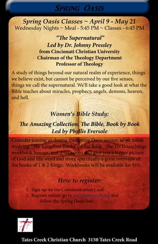 Tates Creek Christian Church 3150 Tates Creek Road
12
Spring Oasis
Spring Oasis Classes ~ April 9 - May 21
Wednesday Nights ~ Meal - 5:45 PM ~ Classes - 6:45 PM
“The Supernatural”
Led by Dr. Johnny Pressley
from Cincinnati Christian University
Chairman of the Theology Department
Professor of Theology
A study of things beyond our natural realm of experience, things
we believe exist, but cannot be perceived by our five senses,
things we call the supernatural. We’ll take a good look at what the
Bible teaches about miracles, prophecy, angels, demons, heaven,
and hell.
Women’s Bible Study:
The Amazing Collection: The Bible, Book by Book
Led by Phyllis Eversole
Consider joining us during the Spring Oasis session as we finish
studying “The Kingdom Books” of the Bible. The DVD teachings,
workbook lessons, and discussions will give you a bigger picture
of God and His word and more specifically a great overview of
the books of 1 & 2 Kings. Workbooks will be available for $10.
How to register:
	1. Sign-up on the Communication Card.
	 2. Register online: go to www.tatescreek.org and
		 follow the Spring Oasis link.
 