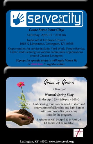 13
Lexington, KY 40502 www.tatescreek.org
Serve the City
Women’s Spring Fling
Come Serve Your City!
Saturday, April 12 ~ 8:30 am
Kicks off at Embrace Church:
1015 N Limestone, Lexington, KY 40505
Opportunities for service include: Yard Work, People Service,
Labor, and Cleaning for various community organizations
around Greater Lexington.
Signups for specific projects will begin March 30,
or click here to register online.
Grow in Grace
2 Peter 3:18
Women’s Spring Fling
Friday April 25 ~ 6:30 pm ~ MMC
Ladies bring your favorite salad to share and
enjoy a time of fellowship and light humor
with our own ladies presenting
skits for the program.
Registration will be April 13 & April 20.
Childcare will be available.
 