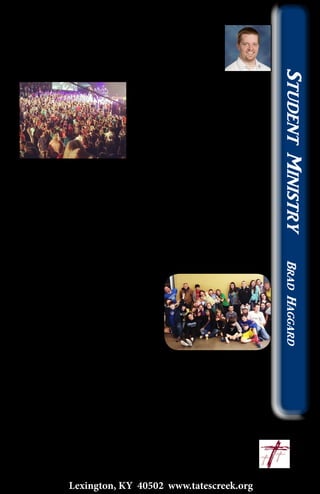 The Future of the Church
Every year the middle school group from church
goes to a weekend conference held by Christ
In Youth called “Believe”. This is the spiritual
highlight for the students who go, and for good
reason. The worship is high energy, the speaking
is directed towards them, the
video production is top-notch, and
probably most important, they get
to spend it with their good friends.
This particular weekend has been
growing for some time, and this
year the Bank of Kentucky Arena
was bursting at the seams with 6,000 middle school students! It
was tough even to move around between sessions.
While in one of the worship sessions I looked at the huge
crowd of students around the stage singing their heart out in
worship, and it made me think about all of the negativity we
hear concerning today’s students and the future of the church.
People outside of the church are proclaiming a future collapse of
the church and it’s influence, but what this conference illustrated
most clearly to me is that God is raising up a generation of
Christians to carry the banner.
Especially in our group of students,
the commitment to Christ and
God’s Kingdom is sincere, and it
changes their lives!
So more than anything else I left
encouraged that God is working
not just in the lives of our students
here at Tates Creek Christian Church, but in churches all over
the country. And as the conference grows to the point that we
don’t have room in an arena anymore, I remember that God is at
work all over the world to build His Kingdom!
	 Let’s lift Him up together! ~ Brad
					brad@tatescreek.org
15
Lexington, KY 40502 www.tatescreek.org
StudentMinistryBradHaggard
 