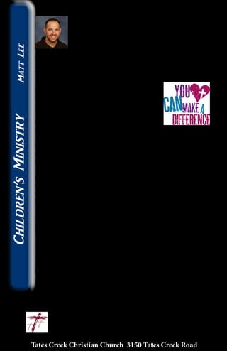 Willing Volunteers Make A Difference
Over the past three months I have been humbled
and greatly blessed by amazing and willing volunteers
in the Elementary Ministry! What do you do as the
leader in children’s ministry when Sunday or a special
event is coming quickly and as the leader you can’t
be present? Do you cancel the special event, make plans for family
Sunday, or put your trust into the hands of incredible volunteers? At
Tates Creek Christian Church we do option 3. Here is the story…
On Christmas Day, my wife’s grandmother
passed away. Within minutes the normal
Sunday schedule changed leaders and never
skipped a beat. Volunteers like Pam Bolt, Mary
Beth Long, Ellie Mullins, and Aly Thompson
along with the always faithful team already
scheduled took over!
Then, the day before Valentine’s Day I came down with a 48 hour
flu followed by bronchitis. Again, on Sunday the team took over
and the children experienced worship, Bible story, Sunday School,
and fellowship like normal!
Finally, the last Sunday of February brought the passing of my
grandfather while an Elementary Movie Night was planned that
coming Friday. For a moment it was considered to postpone the
event until Erika Hranicky, Larry and Brenda Critchfield, Barbara
Slusher, Stephanie Wheeler, Brad Wheeler, Darren Banks, Marlee
Mirre, Kaitlyn Long, and MacKenzie Mirre took over. When my
family came to the event on Friday (just a few hours after my
grandfather’s graveside service) we became part of the crowd of
kids while the team continued leading.
To the many people who serve in children’s ministry with a
willing, ready, and flexible heart I want to say thank you! You make
a difference in every child’s life, but in the past three months you
have richly blessed this children’s minister! I believe I serve with the
best group of servants in children’s ministry and love to watch you
grow as you serve!
If you ever want to see this team in action, want to be part of the
growing group of volunteers in children’s ministry, OR want to
know more come see me in Uptown sometime! You will quickly
agree with me… willing volunteers make a difference!!
					~ Matt		
					matt@tatescreek.org
Tates Creek Christian Church 3150 Tates Creek Road
16
Children’sMinistryMattLee
 