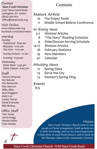 Tates Creek Christian Church 3150 Tates Creek Road
2
Contact
Tates Creek Christian
3150 Tates Creek Road
Lexington, KY 40502
(859) 266-1621
office@tatescreek.org
Visit Online
www.tatescreek.org
facebook.com/tatescreekcc
Worship
Sunday
Traditional - 8:40 am
Blended - 11:10 am
The Vine - 11:10 am
Sunday School - 10 am
Evening - 6:30 pm
Wednesday
Oasis Meal - 5:45 pm
Oasis Classes - 6:45 pm
Staff
Tommy Simpson
Nic Skinner
Kim Beckwith
Don Seevers
Mike Allen
Brad Haggard
Matt Lee
Lesley Tipton
David Eversole
Billy Bishop
Office Staff
Kim Jones
Jenni Gregg
Rhoda Rolfes
Vicki Wesley
Contents
Feature Article
	 10	 The Empty Tomb	
	 11	 Middle School Believe Conference
In Every Issue
	 3-7	 Minister Articles
	8	“The Story” Reading Schedule
	 9	 Elder/Deacon Serving Schedule
	14-17	 Minister Articles
	 18	 February Statistics
	 19	 New Members
	20	 Calendar
Ministry News	
	 12	 Spring Oasis
	 13	 Serve the City
	 13	 Women’s Spring Fling
Events
	8-9
Mission
Tates Creek Christian Church exists to win
people to Christ (evangelism), build up believers
in faith, knowledge, and service (encouragement),
to help those in need (benevolence), and to stand up
for Christian values in the community (witness).
 