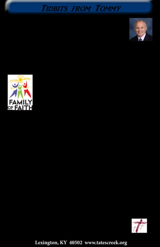 On Wednesday afternoon around 4:00 PM, February 26, Dad
made his transition into the Presence of our Lord! Permit me
to share a few thoughts that I expressed in the message at his
funeral. Psalm 127:1 says, “Unless the Lord builds the house,
they labor in vain who build it” (NASB). My Dad built barns for
many years. But more importantly, Dad and Mom built a Christian family.
This legacy of faith did not start with Dad, but he was faithful to continue the
legacy of faith handed to him.
Dad built his Christian family with Faith. Dad became a Christian when
he was twelve or thirteen years old during a revival meeting. When Dad
married Mom, he married a Christian lady. Dad expressed
his faith by remaining faithful to our Lord and His Church.
Any time the church doors were open, we were always there;
always! Dad expressed his faith by reading the Bible; he loved
the history of the Old Testament. Dad expressed his faith by
giving the tithe and oftentimes above the tithe. Dad and Mom
taught us children to tithe. While Dad was building barns, he
never advertised his business in the newspaper. The Lord provided work for
Dad and his crew. Dad expressed his faith through prayer. Before Dad and
his crew raised a barn, Dad would go off by himself and pray, asking the Lord
for safety as they raised the main structure of the barn. When they finished
raising the main structure of the barn, Dad would again go off by himself and
thank the Lord for safety.
Dad also built his Christian family with Work. Dad believed in a very
strong work ethic. Three words describe Dad’s work ethic: fast, competitive,
and quality. He was very quick. He would do his level best to outwork anyone
but, more important to Dad than quickness was quality. When Dad built
barns, he built them right. He was known for quality-built barns.
Dad also built his Christian family with Love. Dad expressed his love
with strong Discipline. He believed firmly in spare the rod and spoil the
child. Sometimes, I thought that Scripture was his favorite. He expressed his
love with generosity. He helped many people financially as well as helping
them with whatever they needed done. Dad expressed his love with fun. He
would rather tease than eat his dinner. And Dad expressed his love through
encouragement. He was always there for us. Always!
Will we join Dad in building Christian families? Will we join Dad in
leaving a Legacy of Faith? Will we join Dad at Jesus’ feet?
We warmly welcome Spring!	 ~Tommy
					tommy@tatescreek.org
Tidbits from Tommy
3
Lexington, KY 40502 www.tatescreek.org
 