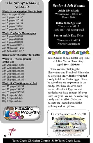 Tates Creek Christian Church 3150 Tates Creek Road
8
Week 14 - A Kingdom Torn in Two
March 31: pages 193-195	
April 1: pages 195-197
April 2: pages 197-198
April 3: pages 198-199
April 4: pages 199-201
April 5: pages 201-202	
Week 15 - God’s Messengers
April 7: pages 203-206
April 8: pages 206-208
April 9: pages 208-209
April 10: pages 209-211
April 11: pages 211-213
April 12: pages 213-217
Break from “The Story” for Easter
Week 16 - The Beginning
of the End
April 21: pages 219-220	
April 22: pages 220-222	
April 23: pages 222-224
April 24: pages 224-226	
April 25: pages 226-228	
April 26: pages 228-230
Week 17 - The Kingdoms’ Fall
April 28: pages 231-234	
April 29: pages 234-237	
April 30: pages 237-240
May 1: pages 241-243	
May 2: pages 243-245	
May 3: pages 245-247
“The Story” Reading
Schedule Senior Adult Events
Adult Bible Study
Wednesdays ~ 10:30 am
Room 200A
Better With Age Club
Thursday, April 17
10:30 am ~ Fellowship Hall
Senior Adult Day Trips
Thursday ~ April 24
Newport Aquarium
Tates Creek’s annual Easter Egg Hunt
at Julius Marks Elementary.
April 19 ~ 12:00 pm
Please consider helping the
Elementary and Preschool Ministries
by donating individually wrapped
candy to fill our Easter eggs. Please
be sure there are no peanuts in the
candy. (We have children with
peanut allergies.) Eggs are not
needed as we have enough left over
from last year. We will be collecting
candy until April 6. Collection
buckets are located around the
building and in Uptown.
Easter Services - April 20
Resurrection Sunday
Traditional ~ 8:00 am
Blended ~ 9:30 am
Contemporary ~ 11:10 am
 
