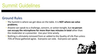 Ground Rules
• The Summit is where we get ideas on the table. It is NOT where we solve
problems.
• Anyone can speak to a challenge, concern, or action tonight, but no person
can occupy the microphone for more than two minutes in total other than
the moderator or a presenter. Use your time wisely.
• Nothing is ultimately removed from or added to the Quality of Life Plan unless
75% of those gathered agree. Everyone can vote. Everyone can speak.
Summit Guidelines
 