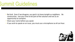 • Be kind. Even if we disagree, our goal is to leave tonight as neighbors. Be
constructive. Use your time to be part of the solution and not as an
opportunity to complain.
• Share your name before you speak
• If you wish to speak on an issue, you must use a microphone so all can hear.
Summit Guidelines
 