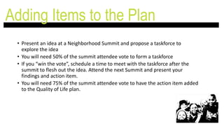 • Present an idea at a Neighborhood Summit and propose a taskforce to
explore the idea
• You will need 50% of the summit attendee vote to form a taskforce
• If you “win the vote”, schedule a time to meet with the taskforce after the
summit to flesh out the idea. Attend the next Summit and present your
findings and action item.
• You will need 75% of the summit attendee vote to have the action item added
to the Quality of Life plan.
Adding Items to the Plan
 