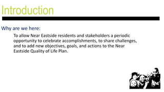Introduction
Why are we here:
To allow Near Eastside residents and stakeholders a periodic
opportunity to celebrate accomplishments, to share challenges,
and to add new objectives, goals, and actions to the Near
Eastside Quality of Life Plan.
 