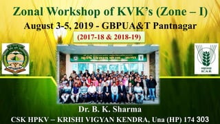 1
Zonal Workshop of KVK’s (Zone – I)
August 3-5, 2019 - GBPUA&T Pantnagar
Dr. B. K. Sharma
CSK HPKV – KRISHI VIGYAN KENDRA, Una (HP) 174 303
(2017-18 & 2018-19)
 