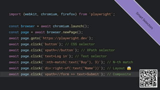 import {webkit, chromium, firefox} from 'playwright';
const browser = await chromium.launch();
const page = await browser.newPage();
await page.goto('https://playwright.dev');
await page.click('button'); // CSS selector
await page.click('xpath=//button'); // XPath selector
await page.click('text=Log in'); // Text selector
await page.click(':nth-match(:text("Buy"), 3)'); // N-th match
await page.click('div:right-of(:text("Name"))'); // Layout 😱
await page.click(`xpath=//form >> text=Submit`); // Composite
S
m
a
r
t
S
e
l
e
c
t
o
r
s
 