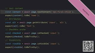 // text content
const content = await page.textContent('nav:first-child');
expect(content).toBe('home');
// Attributes
const alt = await page.getAttribute('input', 'alt');
expect(alt).toBe('Text');
// Checkbox state
const checked = await page.isChecked('input');
expect(checked).toBeTruthy();
// Visibility
const visible = await page.isVisible('input');
expect(visible).toBeTruthy();
A
s
s
e
r
t
i
o
n
s
 