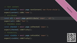 // text content
const content = await page.textContent('nav:first-child');
expect(content).toBe('home');
// Attributes
const alt = await page.getAttribute('input', 'alt');
expect(alt).toBe('Text');
// Checkbox state
const checked = await page.isChecked('input');
expect(checked).toBeTruthy();
// Visibility
const visible = await page.isVisible('input');
expect(visible).toBeTruthy();
A
s
s
e
r
t
i
o
n
s
 