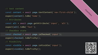 // text content
const content = await page.textContent('nav:first-child');
expect(content).toBe('home');
// Attributes
const alt = await page.getAttribute('input', 'alt');
expect(alt).toBe('Text');
// Checkbox state
const checked = await page.isChecked('input');
expect(checked).toBeTruthy();
// Visibility
const visible = await page.isVisible('input');
expect(visible).toBeTruthy();
A
s
s
e
r
t
i
o
n
s
 
