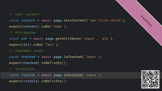 // text content
const content = await page.textContent('nav:first-child');
expect(content).toBe('home');
// Attributes
const alt = await page.getAttribute('input', 'alt');
expect(alt).toBe('Text');
// Checkbox state
const checked = await page.isChecked('input');
expect(checked).toBeTruthy();
// Visibility
const visible = await page.isVisible('input');
expect(visible).toBeTruthy();
A
s
s
e
r
t
i
o
n
s
 
