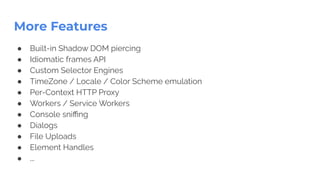 More Features
● Built-in Shadow DOM piercing
● Idiomatic frames API
● Custom Selector Engines
● TimeZone / Locale / Color Scheme emulation
● Per-Context HTTP Proxy
● Workers / Service Workers
● Console sniﬃng
● Dialogs
● File Uploads
● Element Handles
● ...
 