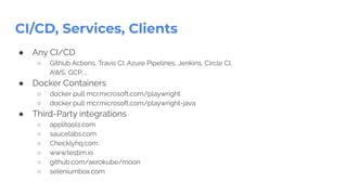 CI/CD, Services, Clients
● Any CI/CD
○ Github Actions, Travis CI, Azure Pipelines, Jenkins, Circle CI,
AWS, GCP, …
● Docker Containers
○ docker pull mcr.microsoft.com/playwright
○ docker pull mcr.microsoft.com/playwright-java
● Third-Party integrations
○ applitools.com
○ saucelabs.com
○ Checklyhq.com
○ www.testim.io
○ github.com/aerokube/moon
○ seleniumbox.com
 