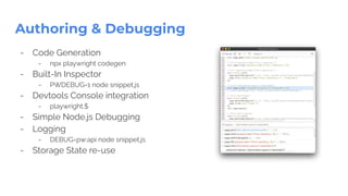 Authoring & Debugging
- Code Generation
- npx playwright codegen
- Built-In Inspector
- PWDEBUG=1 node snippet.js
- Devtools Console integration
- playwright.$
- Simple Node.js Debugging
- Logging
- DEBUG=pw:api node snippet.js
- Storage State re-use
 