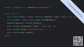 const { _electron } = require('playwright');
(async () => {
const electronApp = await _electron.launch({ args: ['main.js'] });
const window = await electronApp.firstWindow();
console.log(await window.title());
await window.screenshot({ path: 'intro.png' });
await window.click('text=Click me');
await electronApp.close();
})();
🧪
E
x
p
e
r
i
m
e
n
t
a
l
:
E
l
e
c
t
r
o
n
.
j
s
 