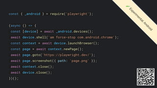 const { _android } = require('playwright');
(async () => {
const [device] = await _android.devices();
await device.shell('am force-stop com.android.chrome');
const context = await device.launchBrowser();
const page = await context.newPage();
await page.goto('https://playwright.dev/');
await page.screenshot({ path: 'page.png' });
await context.close();
await device.close();
})();
🧪
E
x
p
e
r
i
m
e
n
t
a
l
:
A
n
d
r
o
i
d
 