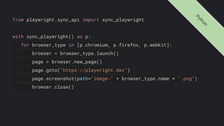 from playwright.sync_api import sync_playwright
with sync_playwright() as p:
for browser_type in [p.chromium, p.firefox, p.webkit]:
browser = browser_type.launch()
page = browser.new_page()
page.goto("https://playwright.dev")
page.screenshot(path="image-" + browser_type.name + ".png")
browser.close()
P
y
t
h
o
n
 