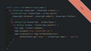 public static void main(String[] args) {
try (Playwright playwright = Playwright.create()) {
List<BrowserType> browserTypes = Arrays.asList(
playwright.chromium(), playwright.webkit(), playwright.firefox()
);
for (BrowserType browserType : browserTypes) {
try (Browser browser = browserType.launch()) {
Page page = browser.newPage();
page.navigate("http://playwright.dev");
page.screenshot(new Page.ScreenshotOptions()
.setPath(Paths.get("image-" + browserType.name() + ".png")));
}
}
}
}
J
a
v
a
 