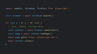 import {webkit, chromium, firefox} from 'playwright';
const browser = await chromium.launch();
for (let i = 0; i < 10; ++i) {
// Fast, simple, configurable!
const context = await browser.newContext()
const page = await context.newPage();
await page.goto('https://playwright.dev');
await context.close();
}
 