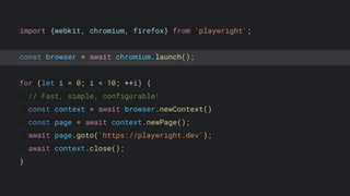 import {webkit, chromium, firefox} from 'playwright';
const browser = await chromium.launch();
for (let i = 0; i < 10; ++i) {
// Fast, simple, configurable!
const context = await browser.newContext()
const page = await context.newPage();
await page.goto('https://playwright.dev');
await context.close();
}
 