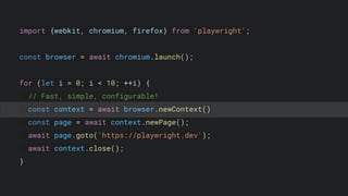 import {webkit, chromium, firefox} from 'playwright';
const browser = await chromium.launch();
for (let i = 0; i < 10; ++i) {
// Fast, simple, configurable!
const context = await browser.newContext()
const page = await context.newPage();
await page.goto('https://playwright.dev');
await context.close();
}
 