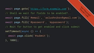 await page.goto('https://form.example.com');
// Shall we wait for fields to be enabled?..
await page.fill('#email', 'aslushnikov@gmail.com');
await page.fill('#password', 'mypassword');
// Wait for button to get enabled and click submit
setTimeout(async () => {
await page.click('#submit');
}, 1000);
N
o
n
-
P
l
a
y
w
r
i
g
h
t
P
s
e
u
d
o
-
C
o
d
e
 