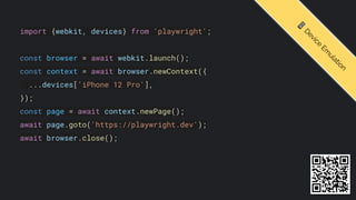 import {webkit, devices} from 'playwright';
const browser = await webkit.launch();
const context = await browser.newContext({
...devices['iPhone 12 Pro'],
});
const page = await context.newPage();
await page.goto('https://playwright.dev');
await browser.close();
📱
D
e
v
i
c
e
E
m
u
l
a
t
i
o
n
 