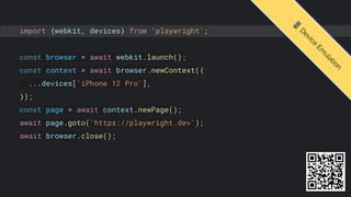 import {webkit, devices} from 'playwright';
const browser = await webkit.launch();
const context = await browser.newContext({
...devices['iPhone 12 Pro'],
});
const page = await context.newPage();
await page.goto('https://playwright.dev');
await browser.close();
📱
D
e
v
i
c
e
E
m
u
l
a
t
i
o
n
 
