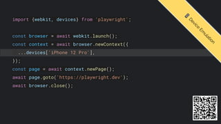 import {webkit, devices} from 'playwright';
const browser = await webkit.launch();
const context = await browser.newContext({
...devices['iPhone 12 Pro'],
});
const page = await context.newPage();
await page.goto('https://playwright.dev');
await browser.close();
📱
D
e
v
i
c
e
E
m
u
l
a
t
i
o
n
 