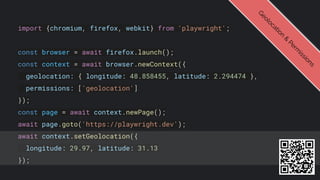 import {chromium, firefox, webkit} from 'playwright';
const browser = await firefox.launch();
const context = await browser.newContext({
geolocation: { longitude: 48.858455, latitude: 2.294474 },
permissions: ['geolocation']
});
const page = await context.newPage();
await page.goto('https://playwright.dev');
await context.setGeolocation({
longitude: 29.97, latitude: 31.13
});
G
e
o
l
o
c
a
t
i
o
n
&
P
e
r
m
i
s
s
i
o
n
s
 