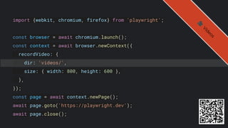 import {webkit, chromium, firefox} from 'playwright';
const browser = await chromium.launch();
const context = await browser.newContext({
recordVideo: {
dir: 'videos/',
size: { width: 800, height: 600 },
},
});
const page = await context.newPage();
await page.goto('https://playwright.dev');
await page.close();
🎥
V
i
d
e
o
s
 