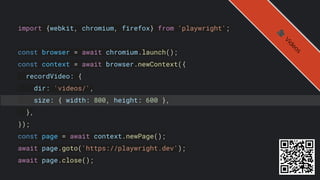 import {webkit, chromium, firefox} from 'playwright';
const browser = await chromium.launch();
const context = await browser.newContext({
recordVideo: {
dir: 'videos/',
size: { width: 800, height: 600 },
},
});
const page = await context.newPage();
await page.goto('https://playwright.dev');
await page.close();
🎥
V
i
d
e
o
s
 
