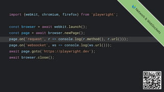 import {webkit, chromium, firefox} from 'playwright';
const browser = await webkit.launch();
const page = await browser.newPage();
page.on('request', r => console.log(r.method(), r.url()));
page.on('websocket', ws => console.log(ws.url()));
await page.goto('https://playwright.dev');
await browser.close();
🌎
N
e
t
w
o
r
k
&
W
e
b
S
o
c
k
e
t
s
 