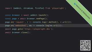 import {webkit, chromium, firefox} from 'playwright';
const browser = await webkit.launch();
const page = await browser.newPage();
page.on('request', r => console.log(r.method(), r.url()));
page.on('websocket', ws => console.log(ws.url()));
await page.goto('https://playwright.dev');
await browser.close();
🌎
N
e
t
w
o
r
k
&
W
e
b
S
o
c
k
e
t
s
 