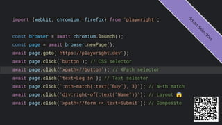 import {webkit, chromium, firefox} from 'playwright';
const browser = await chromium.launch();
const page = await browser.newPage();
await page.goto('https://playwright.dev');
await page.click('button'); // CSS selector
await page.click('xpath=//button'); // XPath selector
await page.click('text=Log in'); // Text selector
await page.click(':nth-match(:text("Buy"), 3)'); // N-th match
await page.click('div:right-of(:text("Name"))'); // Layout 😱
await page.click(`xpath=//form >> text=Submit`); // Composite
S
m
a
r
t
S
e
l
e
c
t
o
r
s
 