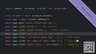 import {webkit, chromium, firefox} from 'playwright';
const browser = await chromium.launch();
const page = await browser.newPage();
await page.goto('https://playwright.dev');
await page.click('button'); // CSS selector
await page.click('xpath=//button'); // XPath selector
await page.click('text=Log in'); // Text selector
await page.click(':nth-match(:text("Buy"), 3)'); // N-th match
await page.click('div:right-of(:text("Name"))'); // Layout 😱
await page.click(`xpath=//form >> text=Submit`); // Composite
S
m
a
r
t
S
e
l
e
c
t
o
r
s
 