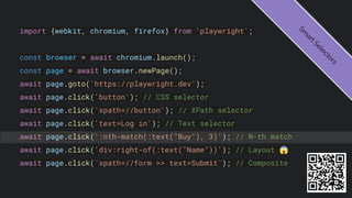 import {webkit, chromium, firefox} from 'playwright';
const browser = await chromium.launch();
const page = await browser.newPage();
await page.goto('https://playwright.dev');
await page.click('button'); // CSS selector
await page.click('xpath=//button'); // XPath selector
await page.click('text=Log in'); // Text selector
await page.click(':nth-match(:text("Buy"), 3)'); // N-th match
await page.click('div:right-of(:text("Name"))'); // Layout 😱
await page.click(`xpath=//form >> text=Submit`); // Composite
S
m
a
r
t
S
e
l
e
c
t
o
r
s
 