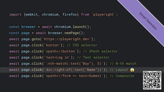 import {webkit, chromium, firefox} from 'playwright';
const browser = await chromium.launch();
const page = await browser.newPage();
await page.goto('https://playwright.dev');
await page.click('button'); // CSS selector
await page.click('xpath=//button'); // XPath selector
await page.click('text=Log in'); // Text selector
await page.click(':nth-match(:text("Buy"), 3)'); // N-th match
await page.click('div:right-of(:text("Name"))'); // Layout 😱
await page.click(`xpath=//form >> text=Submit`); // Composite
S
m
a
r
t
S
e
l
e
c
t
o
r
s
 