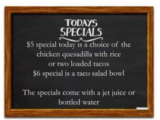 $5 special today is a choice of the
chicken quesadilla with rice
or two loaded tacos
$6 special is a taco salad bowl
The specials come with a jet juice or
bottled water
 