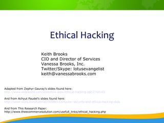 Ethical Hacking
                         Keith Brooks
                         CIO and Director of Services
                         Vanessa Brooks, Inc.
                         Twitter/Skype: lotusevangelist
                         keith@vanessabrooks.com


Adapted from Zephyr Gauray’s slides found here:
http://www.slideworld.com/slideshow.aspx/Ethical-Hacking-ppt-2766165

And from Achyut Paudel’s slides found here:
http://www.wiziq.com/tutorial/183883-Computer-security-and-ethical-hacking-slide

And from This Research Paper:
http://www.theecommercesolution.com/usefull_links/ethical_hacking.php
 